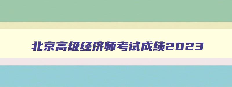 北京高级经济师考试成绩2023,北京高级经济师考试成绩