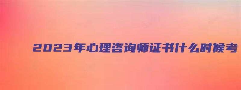 2023年心理咨询师证书什么时候考（2023年心理咨询师证书什么时候考试）