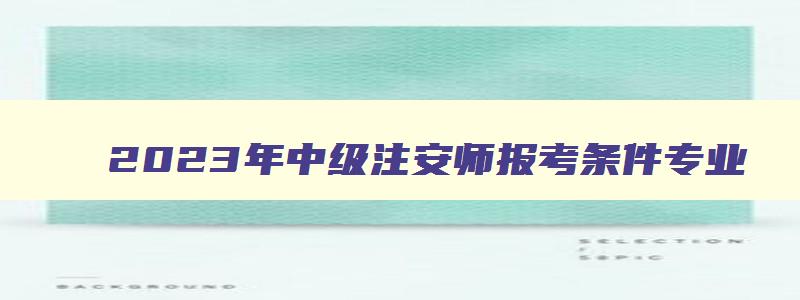 2023年中级注安师报考条件专业