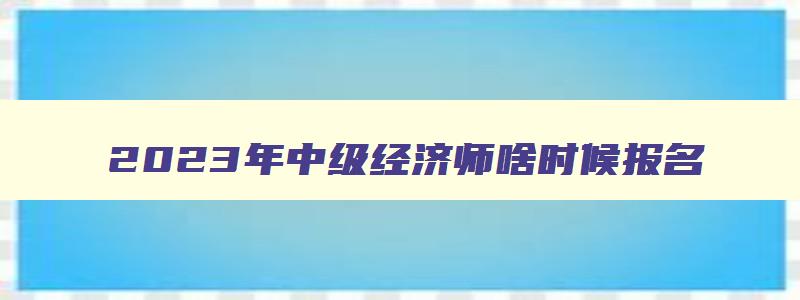 2023年中级经济师啥时候报名,21年中级经济师什么时候报名