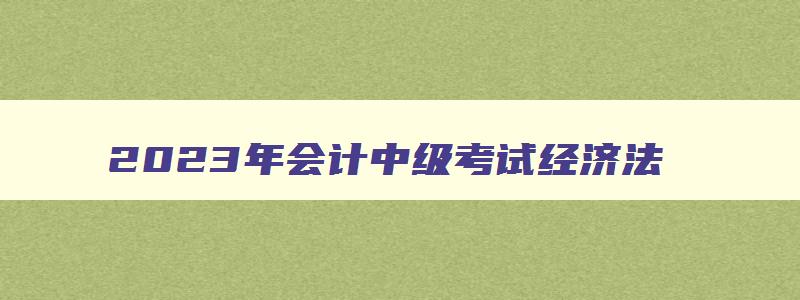 2023年会计中级考试经济法,中级会计考试2023经济法