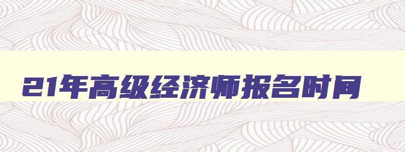 21年高级经济师报名时间,2023高级经济师报名时间和考试时间