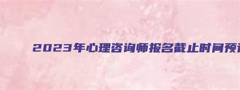 2023年心理咨询师报名截止时间预计在3月和9月（2023年心理咨询师报名截止日期）