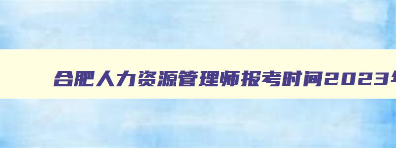 合肥人力资源管理师报考时间2023年,合肥人力资源管理师报考时间2023