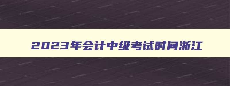 2023年会计中级考试时间浙江,2023年的会计中级考试时间