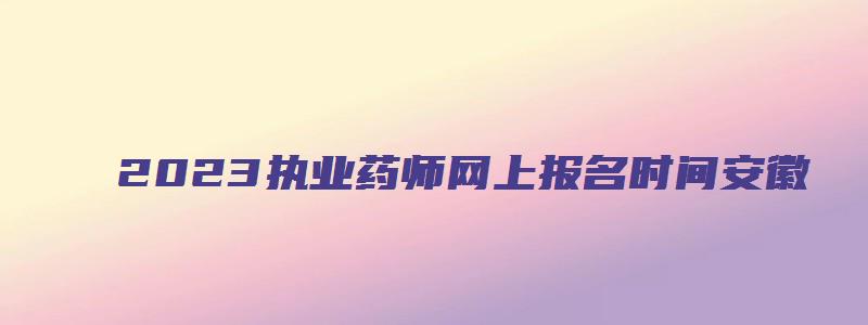 2023执业药师网上报名时间安徽（2023执业药师网上报名时间安徽官网）