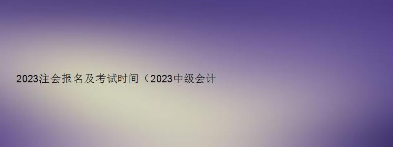 2023注会报名及考试时间（2023中级会计报名考试时间）