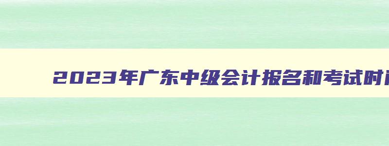 2023年广东中级会计报名和考试时间