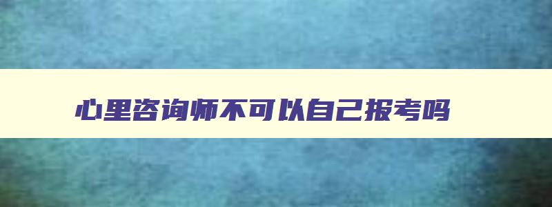 心里咨询师不可以自己报考吗,心里咨询师能不能自己考