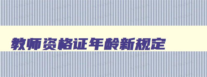 教师资格证年龄新规定,2023年教师资格证年龄限制