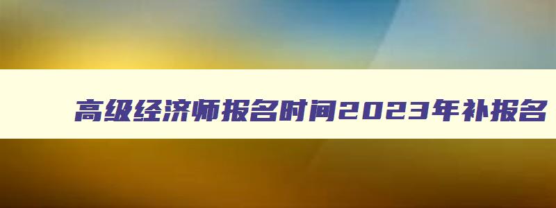 高级经济师报名时间2023年补报名