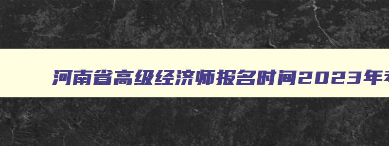 河南省高级经济师报名时间2023年考试,河南省高级经济师报名时间2023年