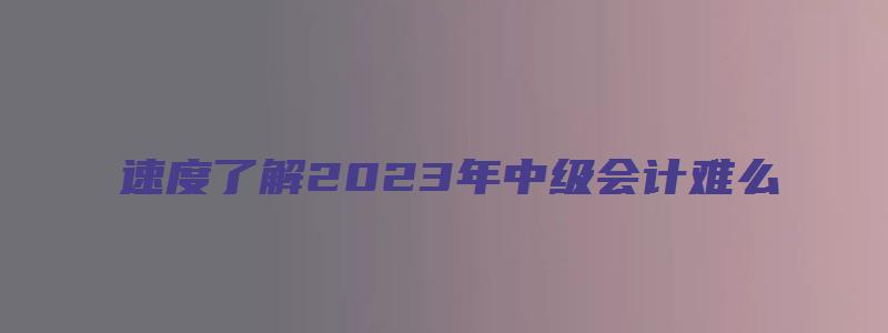 速度了解2023年中级会计难么（2031年中级会计）