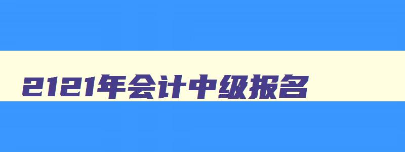 2121年会计中级报名,21年会计中级考试报名