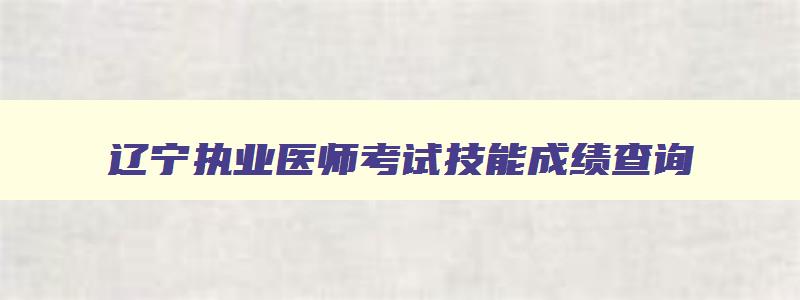 辽宁执业医师考试技能成绩查询,辽宁执业医师考试成绩查询时间