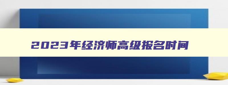 2023年经济师高级报名时间,2023年经济师高级考试报名官网查询