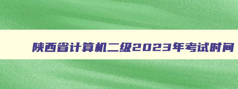 陕西省计算机二级2023年考试时间,陕西省计算机二级考试成绩查询时间