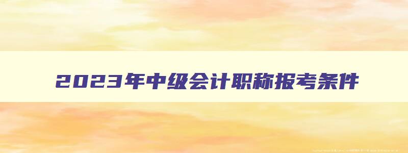 2023年中级会计职称报考条件,2023年报考中级会计职称的条件是什么意思