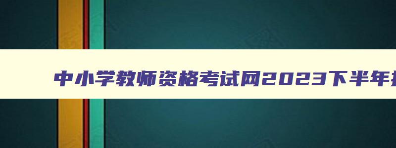 中小学教师资格考试网2023下半年报名时间