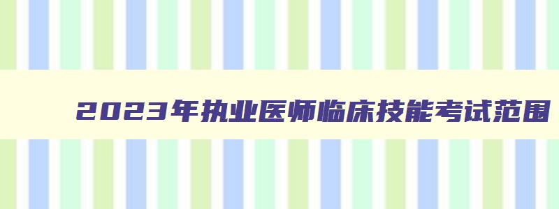 2023年执业医师临床技能考试范围（2023年执业医师临床技能考试范围是什么）