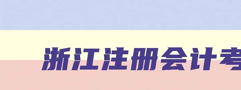 浙江注册会计考试,2023浙江注会报名和考试时间