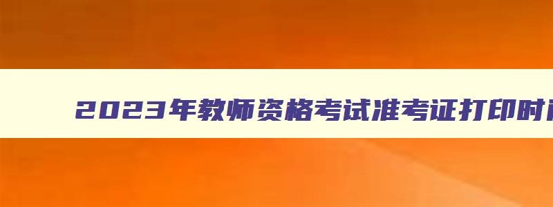 2023年教师资格考试准考证打印时间,2023教师资格证考试准考证打印时间