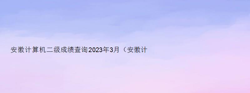 安徽计算机二级成绩查询2023年3月（安徽计算机二级成绩查询2023年3月）