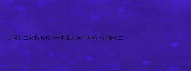 计算机二级报名时间一般都在何时开始（计算机二级报名时间一般都在何时开始报名）