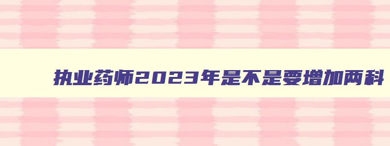 执业药师2023年是不是要增加两科,2023年执业药师报考资格条件有哪些