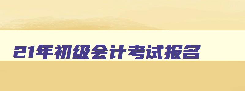 21年初级会计考试报名,22年初级会计考试报名时间