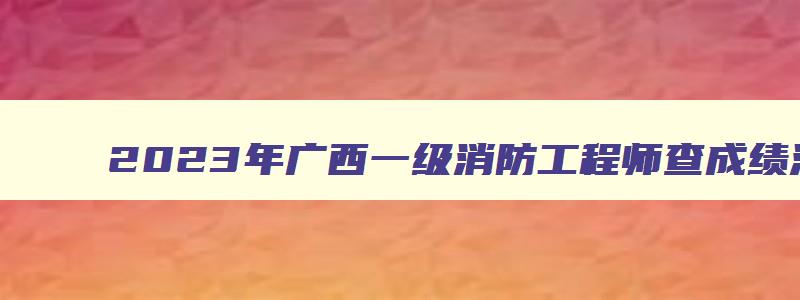 2023年广西一级消防工程师查成绩流程（广西一级消防工程师合格名单）