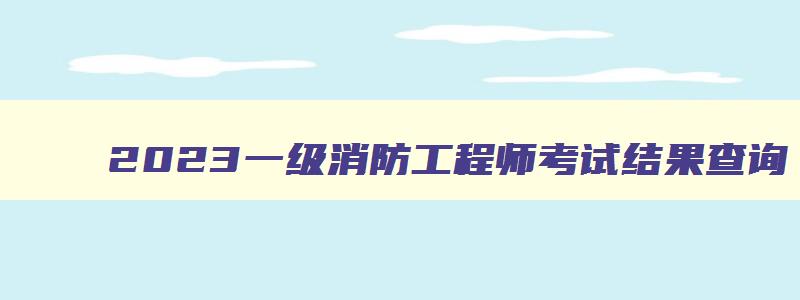 2023一级消防工程师考试结果查询,2023一级消防工程师考试结果查询时间