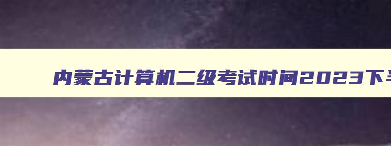 内蒙古计算机二级考试时间2023下半年,内蒙古计算机二级考试时间2023