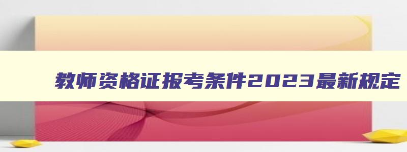 教师资格证报考条件2023最新规定,教资最新政策非师范生2023