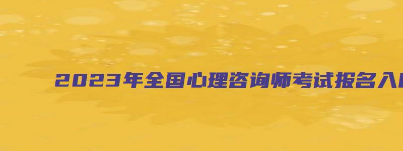 2023年全国心理咨询师考试报名入口（2023年全国心理咨询师考试报名入口在哪）