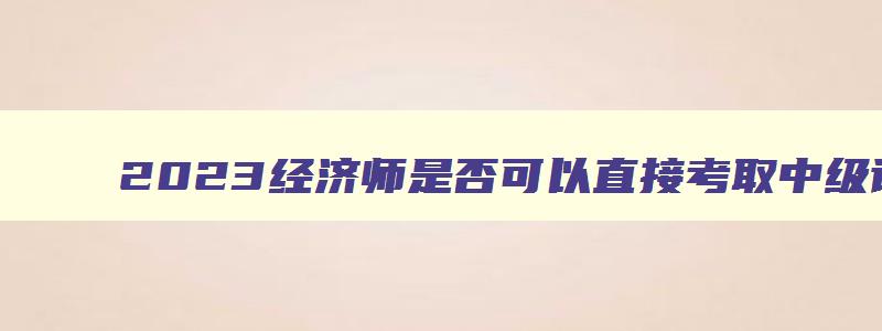 2023经济师是否可以直接考取中级证书？