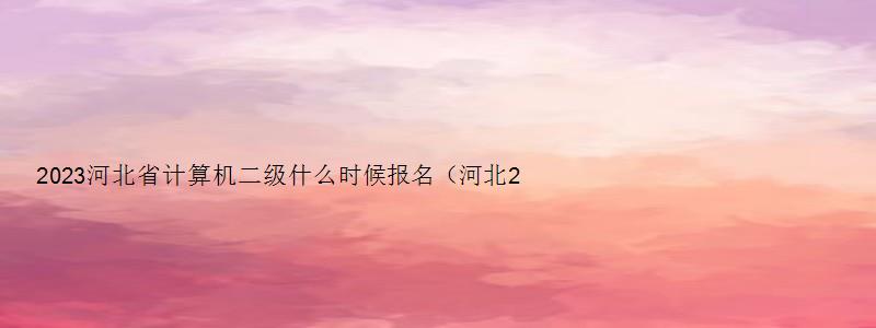 2023河北省计算机二级什么时候报名（河北2023年3月计算机二级考试报名时间）
