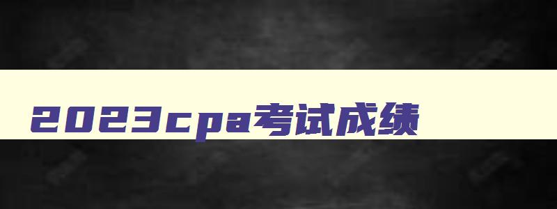 2023cpa考试成绩,2023cpa成绩查询时间