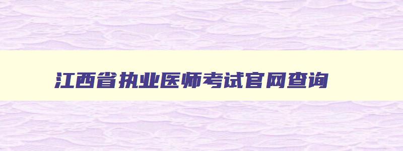 江西省执业医师考试官网查询,江西省执业医师考试官网