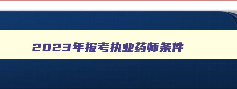 2023年报考执业药师条件,2023年报考执业药师需要几年时间考试