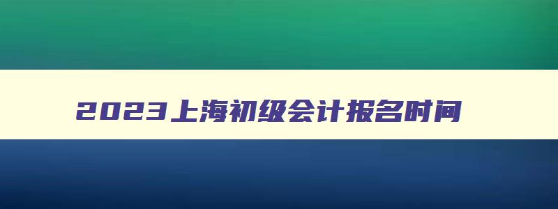 2023上海初级会计报名时间,2023上海初级会计报名