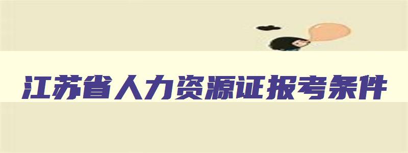 江苏省人力资源证报考条件,江苏省人力资源证报名时间