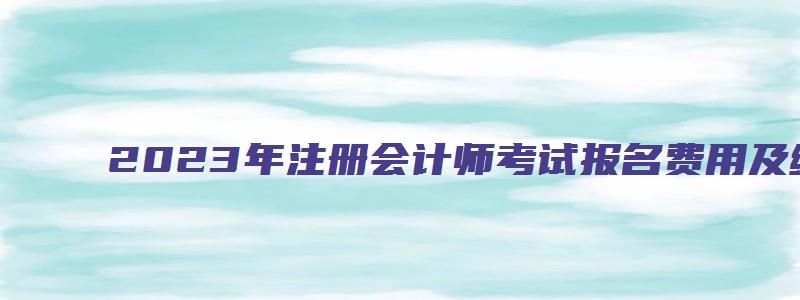 2023年注册会计师考试报名费用及缴费流程图（2023年注册会计师考试报名费用及缴费流程图片）