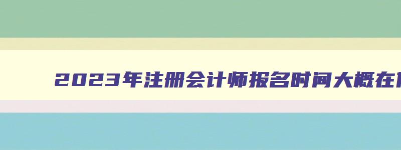 2023年注册会计师报名时间大概在什么时候报名,2023年注册会计师报名时间大概在什么时候