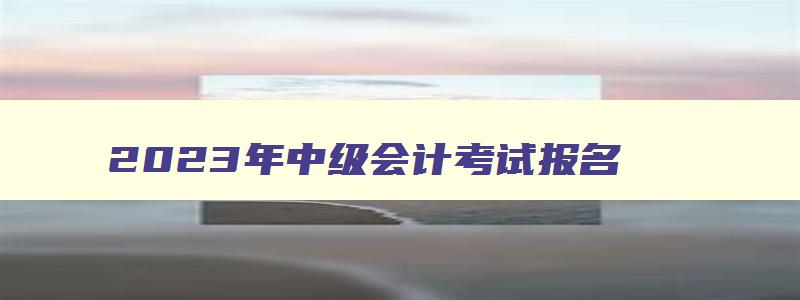 2023年中级会计考试报名,2023年中级会计师考试报名