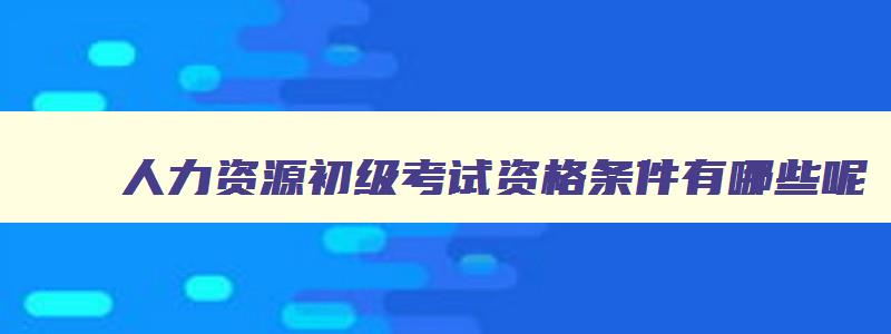 人力资源初级考试资格条件有哪些呢,人力资源初级考试资格条件有哪些