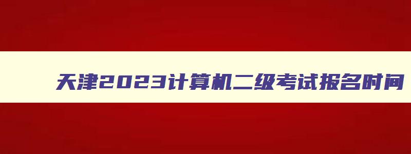 天津2023计算机二级考试报名时间,天津计算机二级考试什么时候报名