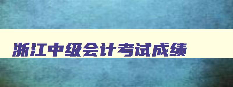 浙江中级会计考试成绩（浙江中级会计考试成绩查询）