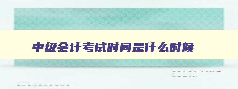 中级会计考试时间是什么时候,中级会计考试时间一般是几月份啊