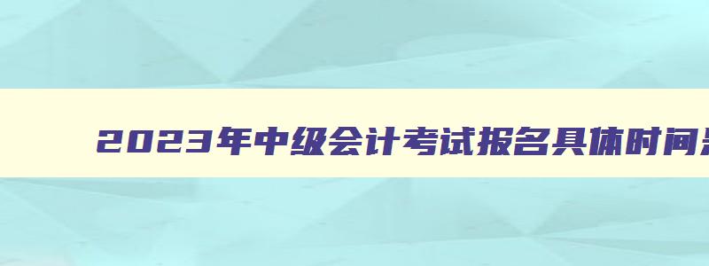 2023年中级会计考试报名具体时间是多少,2023年中级会计考试报名具体时间